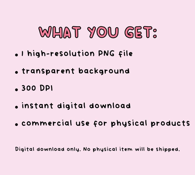 May include: A digital graphic on a light pink background with the text WHAT YOU GET: followed by a list of features: 1 high-resolution PNG file, transparent background, 300 DPI, instant digital download, commercial use for physical products. Digital download only.