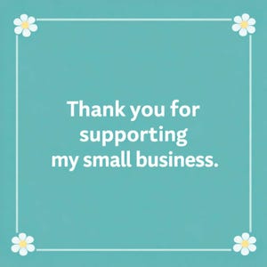 May include: A square teal card featuring a white border with a small white flower at each corner. The text in the center is written in white and reads: Thank you for supporting my small business. The design is simple, clean, and professional.