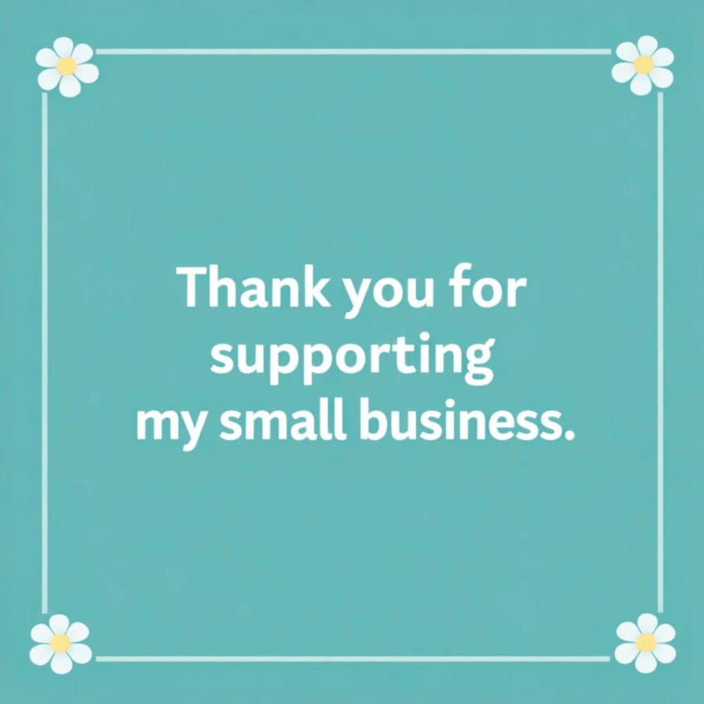 May include: A square teal card featuring a white border with a small white flower at each corner. The text in the center is written in white and reads: Thank you for supporting my small business. The design is simple, clean, and professional.