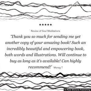 May include: A five-star review of a book titled "Soul Meditations". The review reads, "Thank you so much for sending me yet another copy of your amazing book! Such an incredibly beautiful and empowering book, both words and illustrations. Will continue to buy as long as it's available! Can highly recommend!" - Morag T