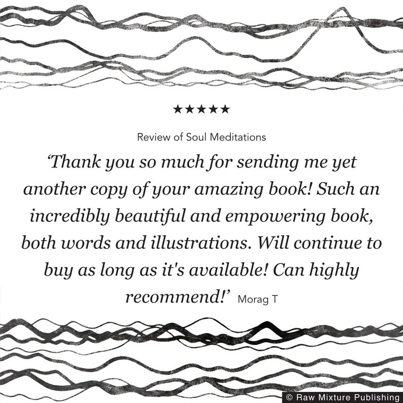 May include: A five-star review of a book titled "Soul Meditations". The review reads, "Thank you so much for sending me yet another copy of your amazing book! Such an incredibly beautiful and empowering book, both words and illustrations. Will continue to buy as long as it's available! Can highly recommend!" - Morag T