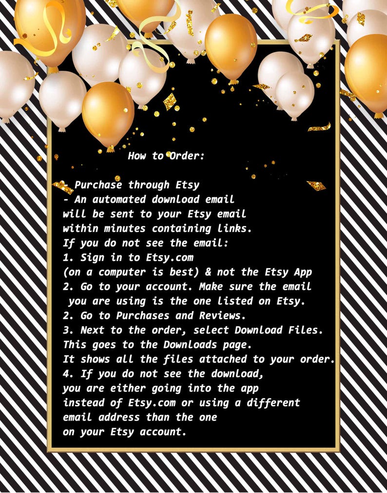 May include: Black and white striped background with a black rectangle containing instructions on how to download digital files purchased on Etsy. The text reads: "How to Order: Purchase through Etsy - An automated download email will be sent to your Etsy email within minutes containing links. If you do not see the email: 1. Sign in to Etsy.com (on a computer is best) & not the Etsy App 2. Go to your account. Make sure the email you are using is the one listed on Etsy. 2. Go to Purchases and Reviews. 3. Next to the order, select Download Files. This goes to the Downloads page. It shows all the files attached to your order. 4. If you do not see the download, you are either going into the app instead of Etsy.com or using a different email address than the one on your Etsy account."