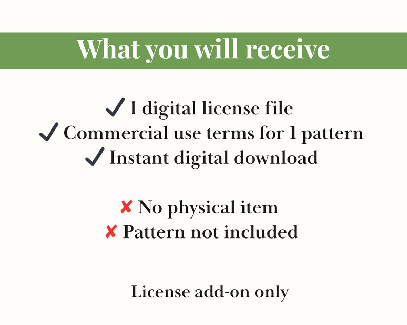 May include: A graphic with the text "What you will receive" at the top, followed by a list of items. The list includes a digital license file, commercial use terms, and an instant digital download. It also states that no physical item or pattern is included. The text "License add-on only" is at the bottom.