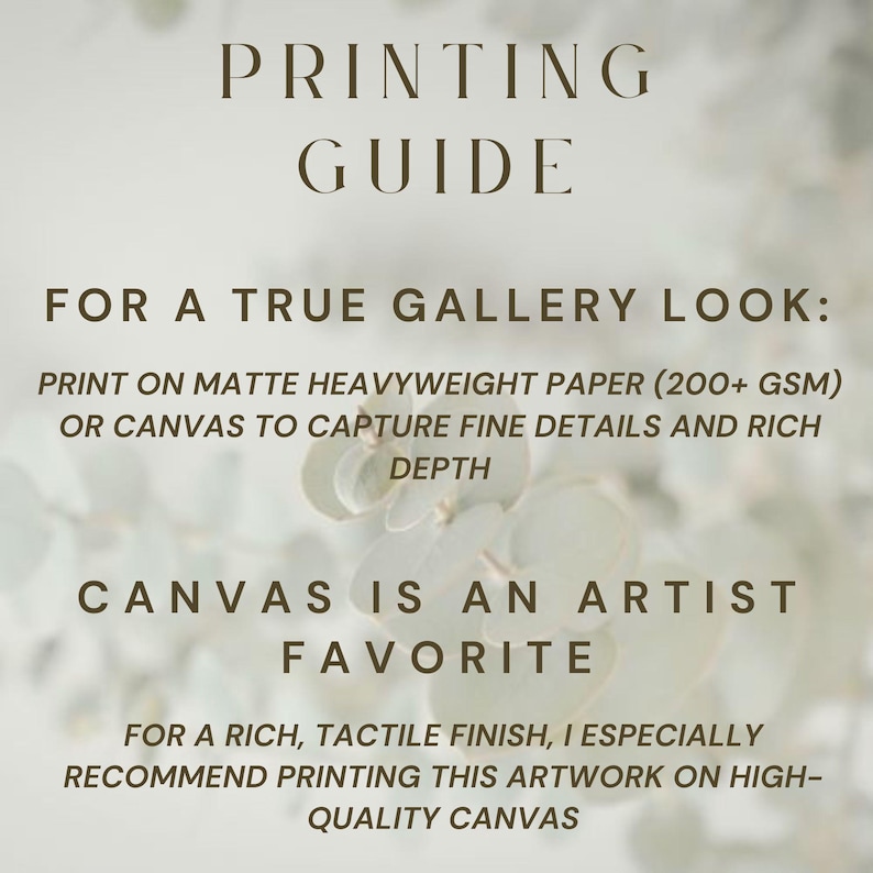 May include: A printing guide with dark brown text on a light background. The text reads: PRINTING GUIDE, FOR A TRUE GALLERY LOOK: PRINT ON MATTE HEAVYWEIGHT PAPER (200+ GSM) OR CANVAS TO CAPTURE FINE DETAILS AND RICH DEPTH, CANVAS IS AN ARTIST FAVORITE.
