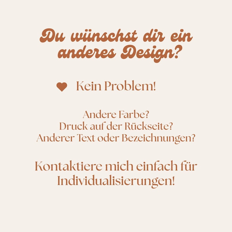 May include: A light beige informational graphic featuring brown text that reads: Du w&uuml;nschst dir ein anderes Design? Kein Problem! Andere Farbe? Druck auf der R&uuml;ckseite? Anderer Text oder Bezeichnungen? Kontaktiere mich einfach f&uuml;r Individualisierungen!