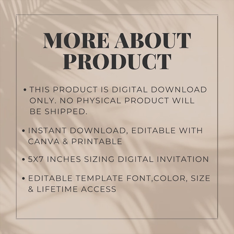May include: A digital download invitation template on a beige background with black text reading: MORE ABOUT PRODUCT, THIS PRODUCT IS DIGITAL DOWNLOAD ONLY. NO PHYSICAL PRODUCT WILL BE SHIPPED. INSTANT DOWNLOAD, EDITABLE WITH CANVA & PRINTABLE, 5X7 INCHES SIZING DIGITAL INVITATION, EDITABLE TEMPLATE FONT,COLOR, SIZE & LIFETIME ACCESS.