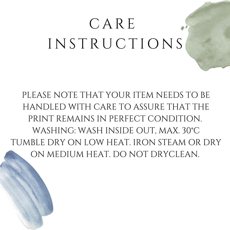 May include: A white informational card with black text titled CARE INSTRUCTIONS. The text reads: PLEASE NOTE THAT YOUR ITEM NEEDS TO BE HANDLED WITH CARE TO ASSURE THAT THE PRINT REMAINS IN PERFECT CONDITION. WASHING: WASH INSIDE OUT, MAX. 30&deg;C TUMBLE DRY ON LOW HEAT. IRON STEAM OR DRY ON MEDIUM HEAT. DO NOT DRYCLEAN. The card features a sage green watercolor accent at the top right and a blue watercolor accent at the bottom left.