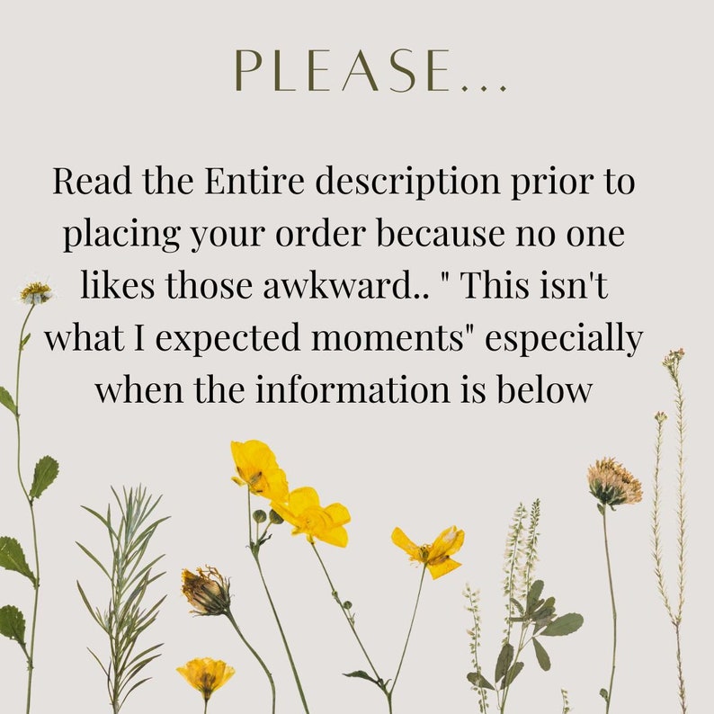May include: A text-based image with a light gray background and yellow flowers. The text reads "PLEASE... Read the Entire description prior to placing your order because no one likes those awkward.. "This isn't what I expected moments" especially when the information is below"