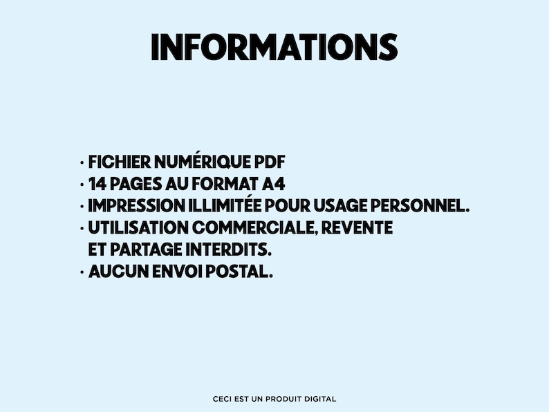 May include: A light blue background with the word "INFORMATIONS" in bold black text. Below, bullet points detail the product as a PDF file, 14 A4 pages, unlimited personal use, commercial use and resale prohibited, and no postal delivery. The text "CECI EST UN PRODUIT DIGITAL" is at the bottom.