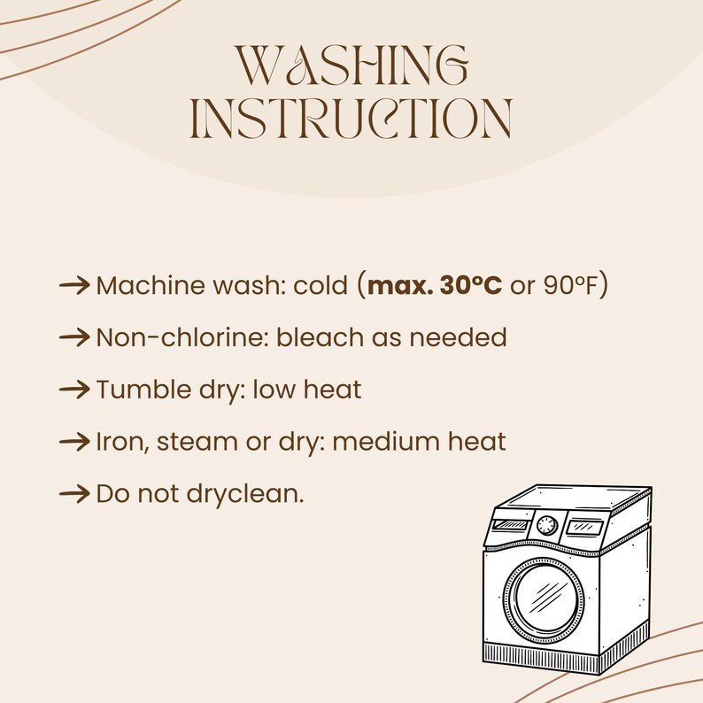 May include: A beige graphic with washing instructions. Text includes: Machine wash cold (max. 90&deg;F), non-chlorine bleach as needed, tumble dry low heat, iron medium heat, and do not dry clean. A black and white illustration of a washing machine is in the bottom right corner.