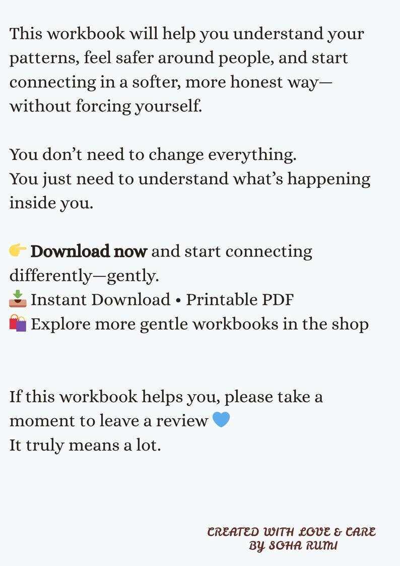 May include: A digital workbook document featuring black text on a white background. The text reads: This workbook will help you understand your patterns, feel safer around people, and start connecting in a softer, more honest way&mdash;without forcing yourself. You don&rsquo;t need to change everything. You just need to understand what&rsquo;s happening inside you. Download now and start connecting differently&mdash;gently. Instant Download &bull; Printable PDF. Explore more gentle workbooks in the shop. If this workbook helps you, please take a moment to leave a review. Created with love & care by Soha Rumi.
