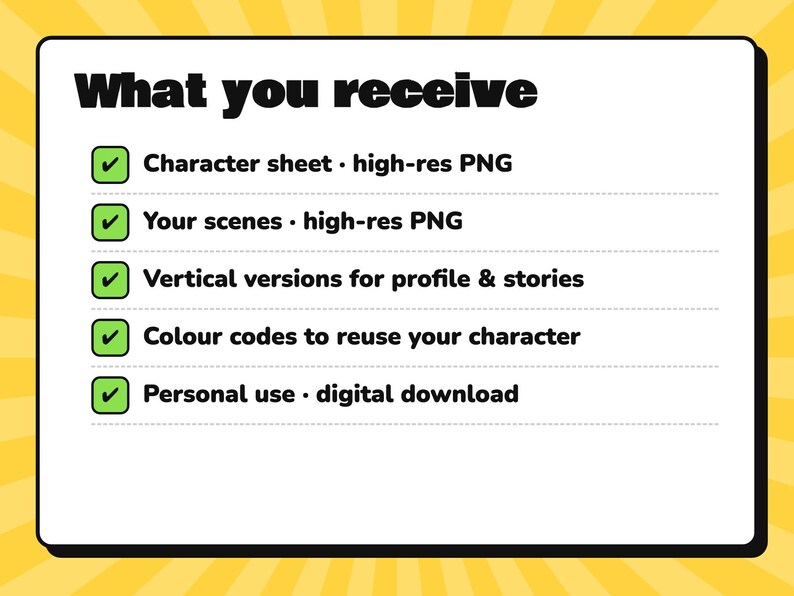 May include: A white rectangular sign with a black border and yellow sunburst background. The text reads: What you receive, Character sheet - high-res PNG, Your scenes - high-res PNG, Vertical versions for profile & stories, Colour codes to reuse your character, Personal use - digital download.