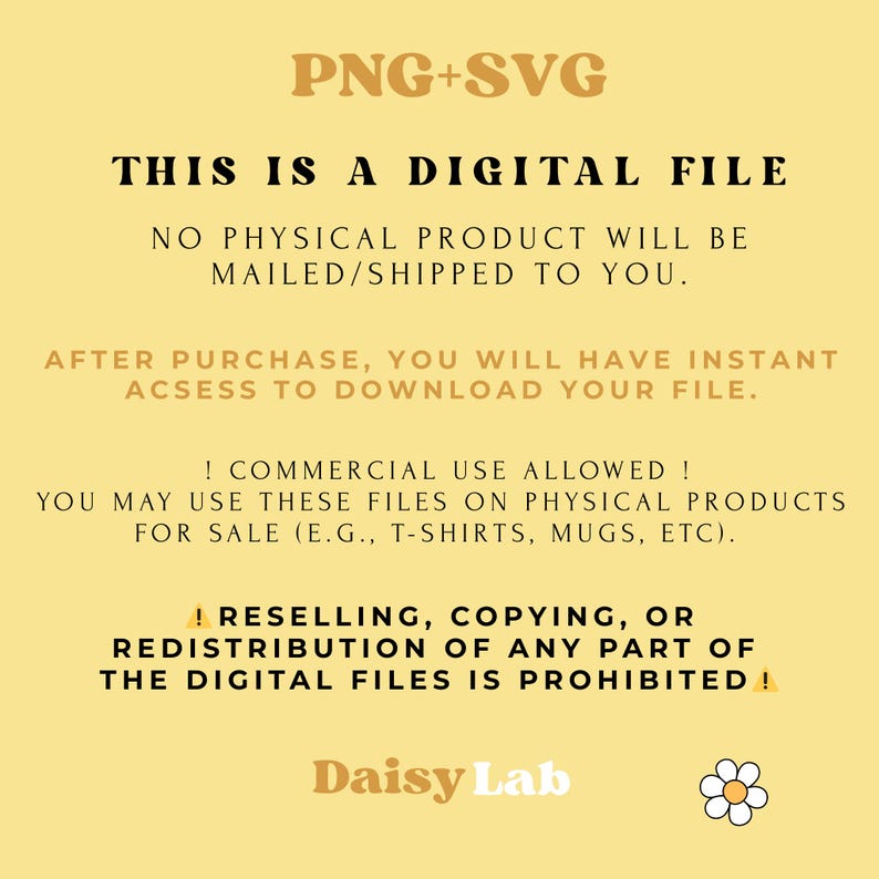 May include: A digital file information graphic on a light yellow background with the text: PNG+SVG, THIS IS A DIGITAL FILE, NO PHYSICAL PRODUCT WILL BE MAILED/SHIPPED TO YOU, AFTER PURCHASE, YOU WILL HAVE INSTANT ACSESS TO DOWNLOAD YOUR FILE, ! COMMERCIAL USE ALLOWED !, YOU MAY USE THESE FILES ON PHYSICAL PRODUCTS FOR SALE (E.G., T-SHIRTS, MUGS, ETC), ! RESELLING, COPYING, OR REDISTRIBUTION OF ANY PART OF THE DIGITAL FILES IS PROHIBITED !, Daisy Lab, and a daisy icon.