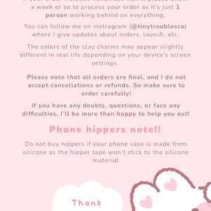 May include: A light pink informational graphic with dark pink text. The text reads: Please read before ordering!! If your order includes handmade items, please allow a week or so to process your order as it's just 1 person working behind on everything. You can follow me on instragram (@tinytroublesco) where I give updates about orders, launch, etc. The colors of the clay charms may appear slightly different in real life depending on your device's screen settings. Please note that all orders are final, and I do not accept cancellations or refunds. So make sure to order carefully! If you have any doubts, questions, or face any difficulties, I'll be more than happy to help you out! Phone hippers note!! Do not buy hippers if your phone case is made from silicone as the hipper tape won't stick to the silicone material. Thank you. A white cloud shape and a partial cartoon character are at the bottom.