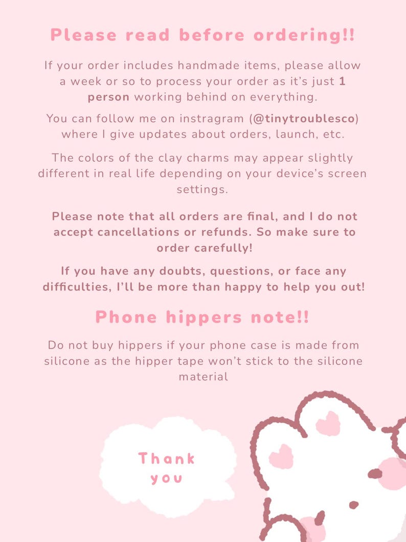 May include: A light pink informational graphic with dark pink text. The text reads: Please read before ordering!! If your order includes handmade items, please allow a week or so to process your order as it's just 1 person working behind on everything. You can follow me on instragram (@tinytroublesco) where I give updates about orders, launch, etc. The colors of the clay charms may appear slightly different in real life depending on your device's screen settings. Please note that all orders are final, and I do not accept cancellations or refunds. So make sure to order carefully! If you have any doubts, questions, or face any difficulties, I'll be more than happy to help you out! Phone hippers note!! Do not buy hippers if your phone case is made from silicone as the hipper tape won't stick to the silicone material. Thank you. A white cloud shape and a partial cartoon character are at the bottom.