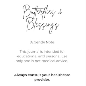 May include: A white page with dark gray text that reads: Butterflies & Blessings, A Gentle Note, This journal is intended for educational and personal use only and is not medical advice. Always consult your healthcare provider.