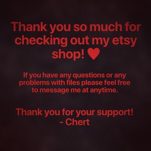 May include: A dark background with red text that reads: Thank you so much for checking out my etsy shop! If you have any questions or any problems with files please feel free to message me at anytime. Thank you for your support! - Chert