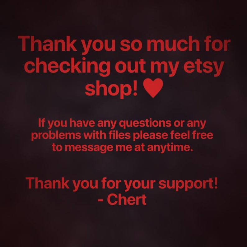 May include: A dark background with red text that reads: Thank you so much for checking out my etsy shop! If you have any questions or any problems with files please feel free to message me at anytime. Thank you for your support! - Chert