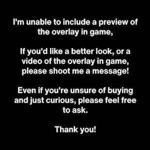 May include: A black graphic with white text that reads: I'm unable to include a preview of the overlay in game, If you'd like a better look, or a video of the overlay in game, please shoot me a message! Even if you're unsure of buying and just curious, please feel free to ask. Thank you!