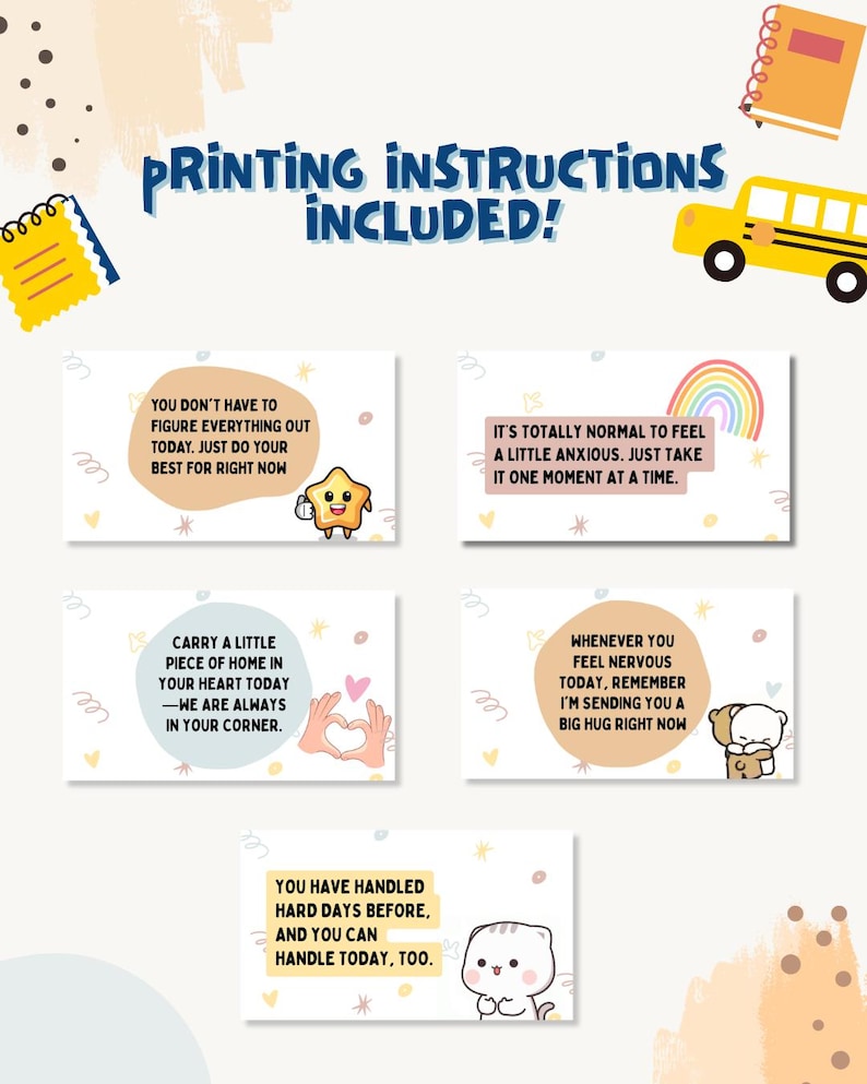 May include: Five rectangular cards featuring encouraging messages and cute illustrations. Text includes: You don't have to figure everything out today, It's totally normal to feel a little anxious, Carry a little piece of home, Whenever you feel nervous, and You have handled hard days before. Printing instructions included.