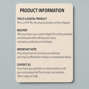 Puede incluir: Una tarjeta de informaci&oacute;n rectangular de color beige con texto negro que dice: PRODUCT INFORMATION, THIS IS A DIGITAL PRODUCT, This is a PDF file. No physical product will be shipped. DELIVERY, After purchase, your custom digital file will be prepared and delivered within 48 business hours, IMPORTANT NOTE, Processing times for revisions are estimates, and may be affected by holidays or unexpected delays. CONTACT US, If you have any questions or need assistance with your order, please feel free to reach out anytime. We're happy to help!