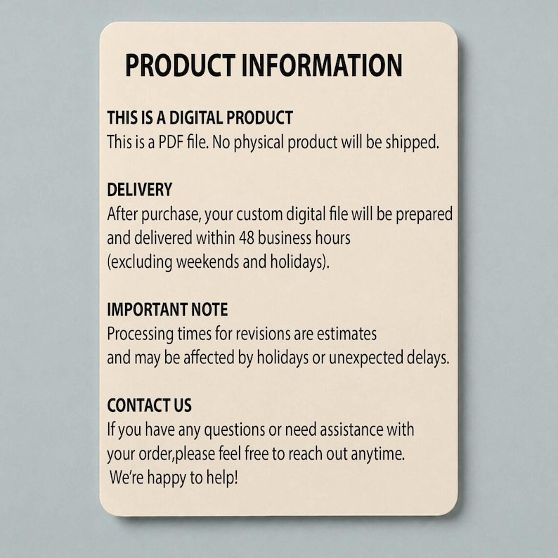 Puede incluir: Una tarjeta de informaci&oacute;n rectangular de color beige con texto negro que dice: PRODUCT INFORMATION, THIS IS A DIGITAL PRODUCT, This is a PDF file. No physical product will be shipped. DELIVERY, After purchase, your custom digital file will be prepared and delivered within 48 business hours, IMPORTANT NOTE, Processing times for revisions are estimates, and may be affected by holidays or unexpected delays. CONTACT US, If you have any questions or need assistance with your order, please feel free to reach out anytime. We're happy to help!