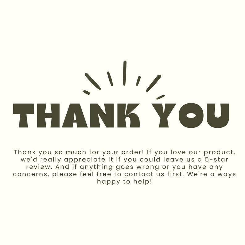 May include: A rectangular card featuring the dark olive green text THANK YOU centered in a bold, sans-serif font with a sunburst graphic above. Below, smaller text reads: Thank you so much for your order! If you love our product, we'd really appreciate it if you could leave us a 5-star review. And if anything goes wrong or you have any concerns, please feel free to contact us first. We're always happy to help!