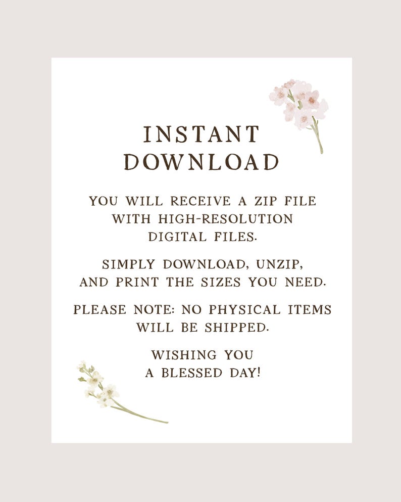 May include: A white digital download instruction card featuring dark brown text that reads INSTANT DOWNLOAD, YOU WILL RECEIVE A ZIP FILE WITH HIGH-RESOLUTION DIGITAL FILES, SIMPLY DOWNLOAD, UNZIP, AND PRINT THE SIZES YOU NEED, NO PHYSICAL ITEMS WILL BE SHIPPED, WISHING YOU A BLESSED DAY, decorated with small pink and white floral illustrations.