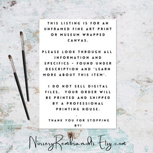 May include: Text on a white background with black text. The text reads: "This listing is for an unframed fine art print or museum wrapped canvas. Please look through all information and specifics - found under description and 'learn more about this item'. I do not sell digital files. Your order will be printed and shipped by a professional printing house. Thank you for stopping by! Nursery Rembrandts. Etsy.com"