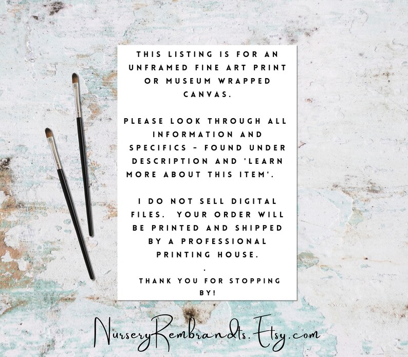 May include: Text on a white background with black text. The text reads: "This listing is for an unframed fine art print or museum wrapped canvas. Please look through all information and specifics - found under description and 'learn more about this item'. I do not sell digital files. Your order will be printed and shipped by a professional printing house. Thank you for stopping by! Nursery Rembrandts. Etsy.com"