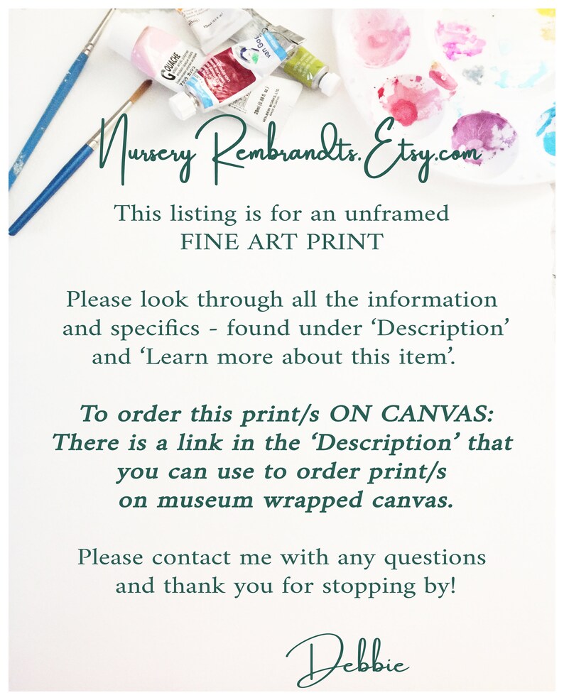 May include: Text overlay on a white background with paint tubes and brushes. The text reads: "Nursery Rembrandts.Etsy.com This listing is for an unframed FINE ART PRINT Please look through all the information and specifics - found under 'Description' and 'Learn more about this item'. To order this print/s ON CANVAS: There is a link in the 'Description' that you can use to order print/s on museum wrapped canvas. Please contact me with any questions and thank you for stopping by! Debbie"