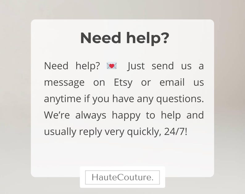 May include: A white rectangular sign with dark gray text that reads: Need help? Just send us a message on Etsy or email us anytime if you have any questions. We're always happy to help and usually reply very quickly, 24/7! A small envelope icon with a heart is included. The word HauteCouture. appears at the bottom.