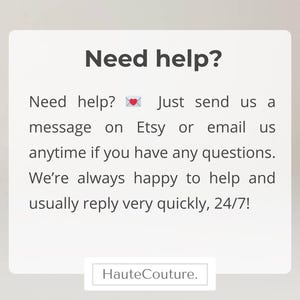 May include: A white rectangular sign with dark gray text that reads: Need help? Just send us a message on Etsy or email us anytime if you have any questions. We're always happy to help and usually reply very quickly, 24/7! A small envelope icon with a heart is included. The word HauteCouture. appears at the bottom.
