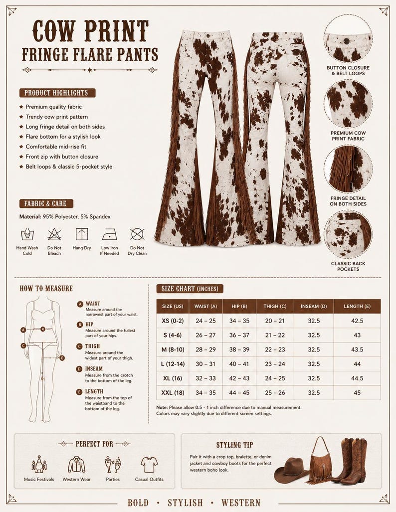 May include: Cow print fringe flare pants with brown fringe detail on the sides. These stylish pants feature a trendy cow print pattern, a comfortable mid-rise fit, and a classic 5-pocket style. The inseam is 32.5 inches.