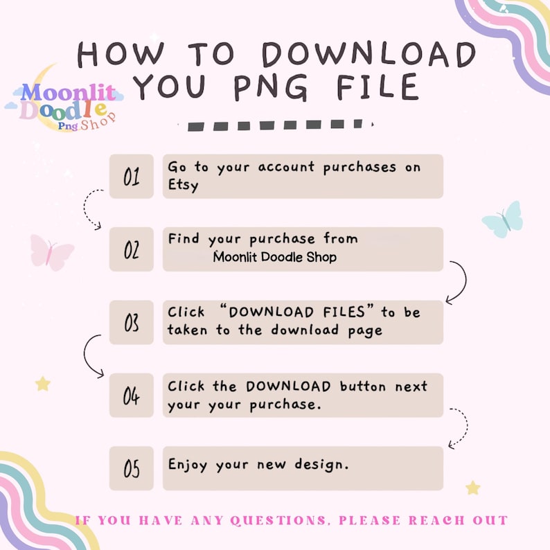 How to download you png file:  Go to your account purchase on Etsy.  Find your purchase from Moonlit Doodle Shop.  Click Download Files to be taken to download page.   Click download button next to your purchase and you will have access to your file.