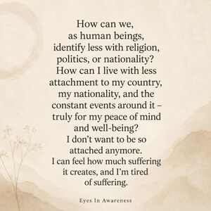 May include: A beige-toned graphic print featuring dark brown text that reads: How can we, as human beings, identify less with religion, politics, or nationality? How can I live with less attachment to my country, my nationality, and the constant events around it &ndash; truly for my peace of mind and well-being? I don't want to be so attached anymore. I can feel how much suffering it creates, and I'm tired of suffering. Eyes In Awareness.