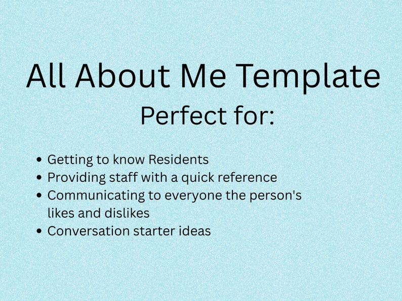 May include: A light blue document titled All About Me Template Perfect for: Getting to know Residents, Providing staff with a quick reference, Communicating to everyone the person's likes and dislikes, and Conversation starter ideas.