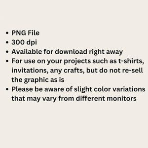 May include: A digital information graphic with black text on a light background. The text reads: PNG File, 300 dpi, Available for download right away, For use on your projects such as t-shirts, invitations, any crafts, but do not re-sell the graphic as is, Please be aware of slight color variations that may vary from different monitors.