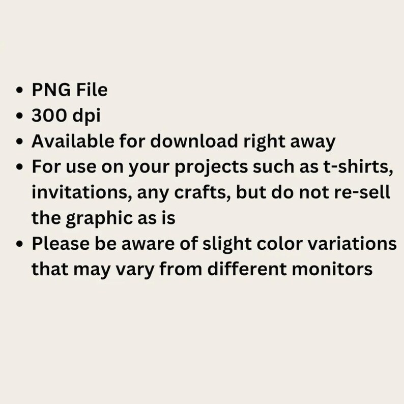 May include: A digital information graphic with black text on a light background. The text reads: PNG File, 300 dpi, Available for download right away, For use on your projects such as t-shirts, invitations, any crafts, but do not re-sell the graphic as is, Please be aware of slight color variations that may vary from different monitors.