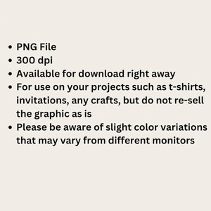 May include: A digital information graphic with black text on a light background. The text reads: PNG File, 300 dpi, Available for download right away, For use on your projects such as t-shirts, invitations, any crafts, but do not re-sell the graphic as is, Please be aware of slight color variations that may vary from different monitors.