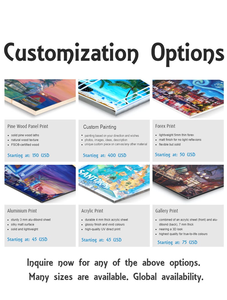 May include: A collage of images showcasing different print options for custom artwork. The options include pine wood panel, custom painting, forex print, aluminum print, acrylic print, and gallery print. Each option is described with a list of features and starting prices. The text "Inquire now for any of the above options. Many sizes are available. Global availability." is displayed at the bottom.