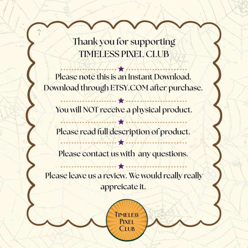 May include: A square informational graphic with a scalloped brown border on a cream background featuring a spiderweb pattern. The text reads: Thank you for supporting TIMELESS PIXEL CLUB. Please note this is an Instant Download. Download through ETSY.COM after purchase. You will NOT receive a physical product. Please read full description of product. Please contact us with any questions. Please leave us a review. We would really really appreciate it. A circular logo at the bottom says TIMELESS PIXEL CLUB.