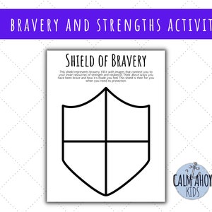 May include: A black and white printable worksheet with the title "Shield of Bravery". The worksheet features a shield shape divided into four sections, with the text "This shield represents bravery. Fill it with images that connect you to your inner resources of strength and resilience. Think about ways you have been brave and how it's made you feel. This shield is there for you when you need its protection."  The worksheet also includes the text "Calm Ahoy Kids".