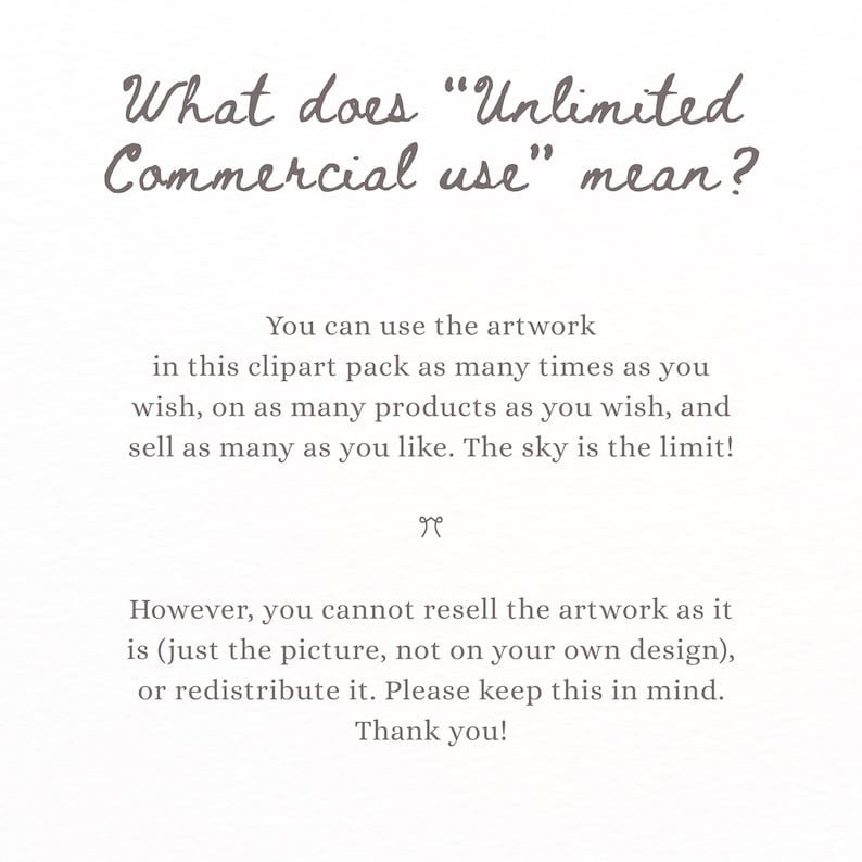 May include: A white informational graphic with dark gray text explaining commercial use terms. The text reads: What does Unlimited Commercial use mean? You can use the artwork in this clipart pack as many times as you wish, on as many products as you wish, and sell as many as you like. The sky is the limit! However, you cannot resell the artwork as it is, or redistribute it. Please keep this in mind. Thank you!