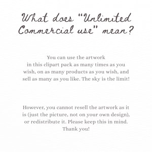 May include: A white informational graphic with dark gray text that reads: What does Unlimited Commercial use mean? You can use the artwork in this clipart pack as many times as you wish, on as many products as you wish, and sell as many as you like. The sky is the limit! However, you cannot resell the artwork as it is, or redistribute it. Please keep this in mind. Thank you!