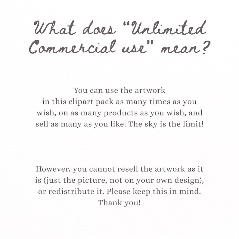 May include: A white informational graphic with dark gray text that reads: What does Unlimited Commercial use mean? You can use the artwork in this clipart pack as many times as you wish, on as many products as you wish, and sell as many as you like. The sky is the limit! However, you cannot resell the artwork as it is, or redistribute it. Please keep this in mind. Thank you!