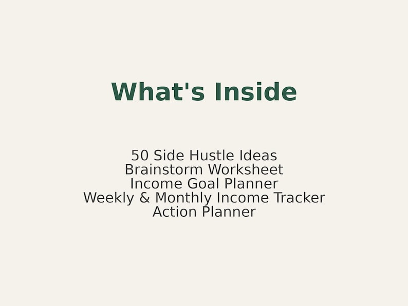 May include: A cream-colored graphic with the text "What's Inside" in dark green. Below, the text lists: 50 Side Hustle Ideas, Brainstorm Worksheet, Income Goal Planner, Weekly & Monthly Income Tracker, and Action Planner.
