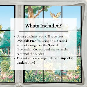 May include: A white-bordered binder featuring a forest illustration with a bird and small creatures. Text reads: Whats Included? Upon purchase, you will receive a Printable PDF featuring an extended artwork design for the Special Illustration Gengar card shown in the center of the binder. This artwork is compatible with 9-pocket binders only!