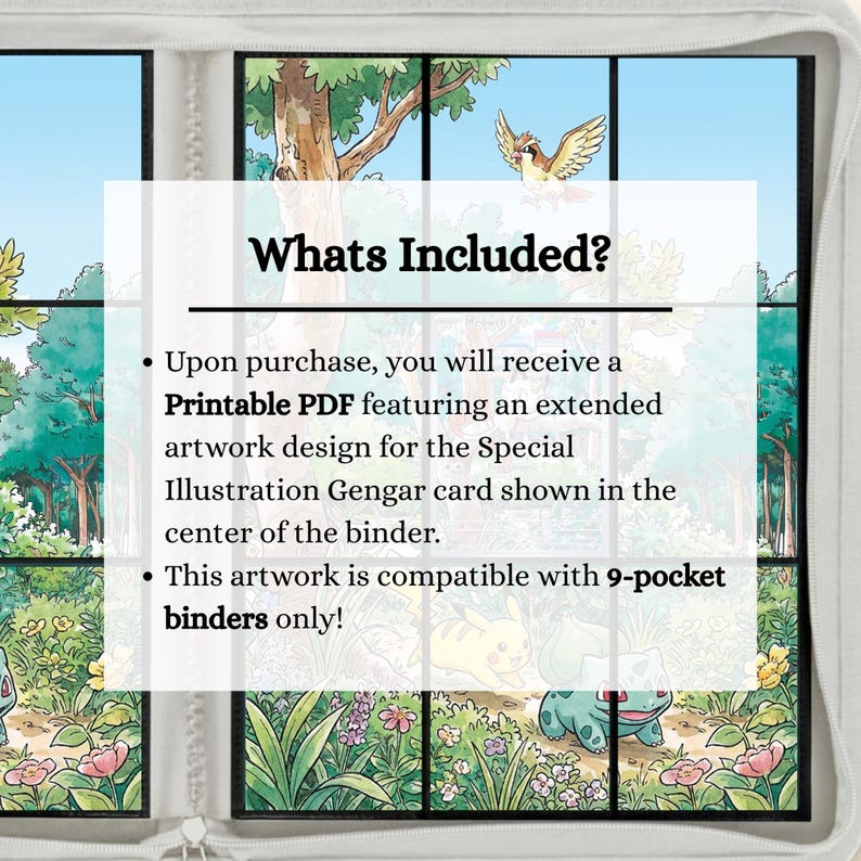 May include: A white-bordered binder featuring a forest illustration with a bird and small creatures. Text reads: Whats Included? Upon purchase, you will receive a Printable PDF featuring an extended artwork design for the Special Illustration Gengar card shown in the center of the binder. This artwork is compatible with 9-pocket binders only!