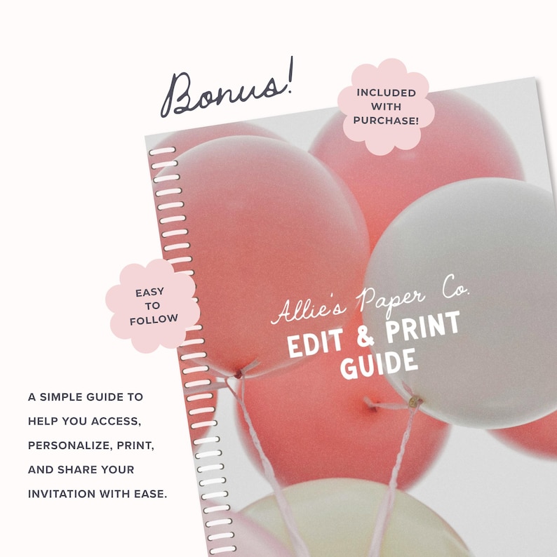 May include: A spiral-bound guide titled Allie's Paper Co. EDIT & PRINT GUIDE featuring a background of pink and white balloons. Text includes Bonus!, INCLUDED WITH PURCHASE!, EASY TO FOLLOW, and a description of how to access and print invitations.